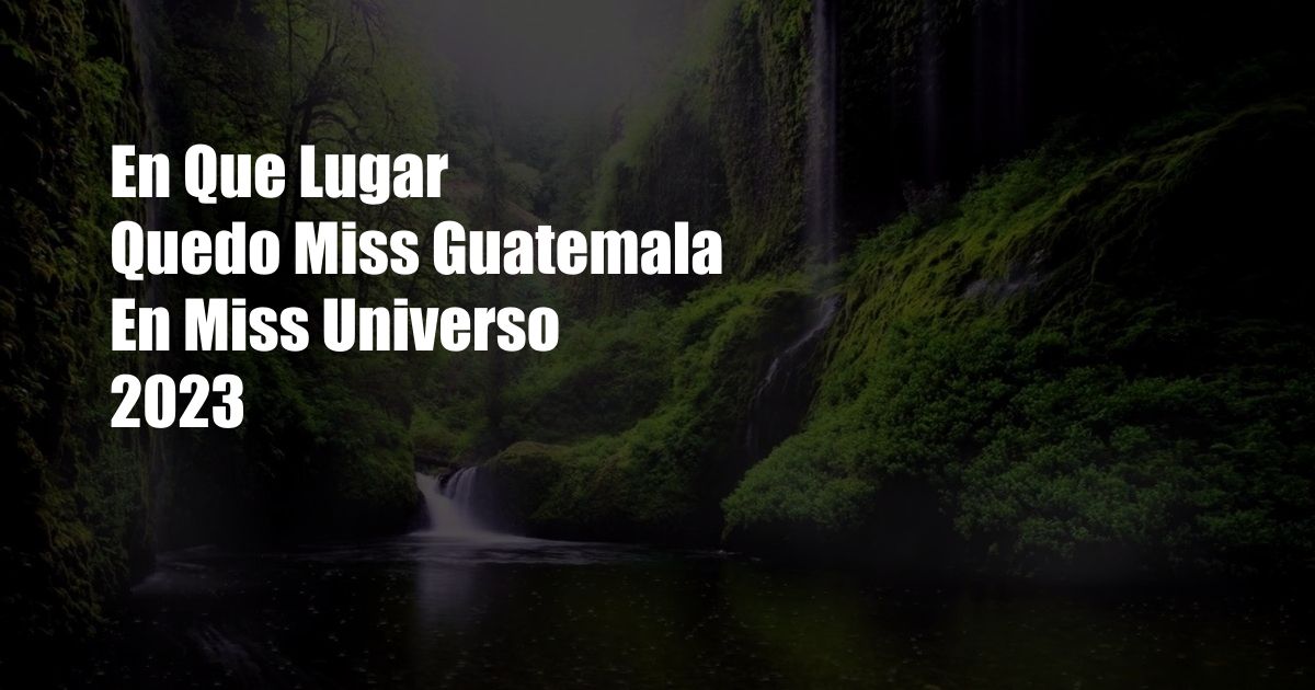 En Que Lugar Quedo Miss Guatemala En Miss Universo 2023